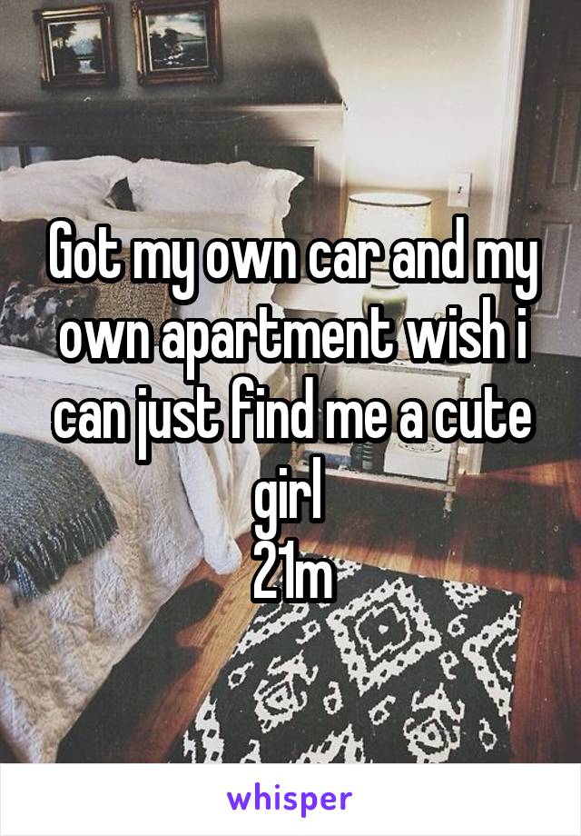 Got my own car and my own apartment wish i can just find me a cute girl 
21m