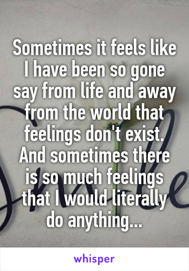 Sometimes it feels like I have been so gone say from life and away from the world that feelings don't exist. And sometimes there is so much feelings that I would literally do anything...