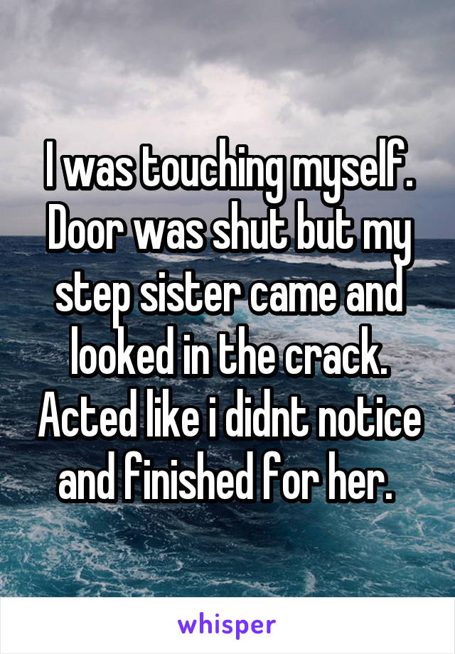 I was touching myself. Door was shut but my step sister came and looked in the crack. Acted like i didnt notice and finished for her. 