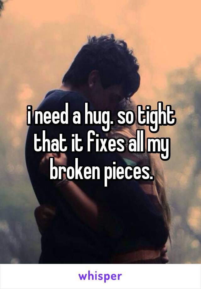 i need a hug. so tight that it fixes all my broken pieces.