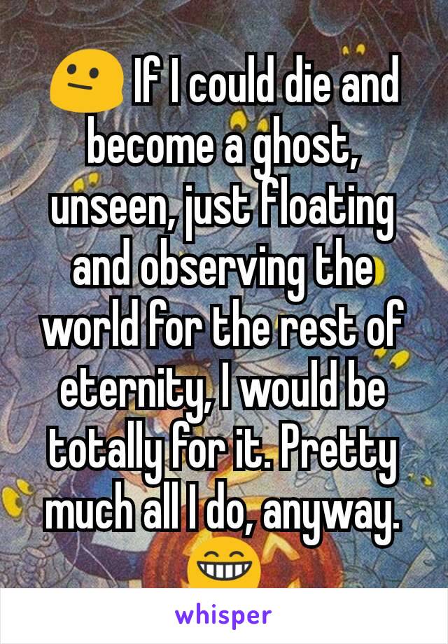 😐 If I could die and become a ghost, unseen, just floating and observing the world for the rest of eternity, I would be totally for it. Pretty much all I do, anyway. 😁