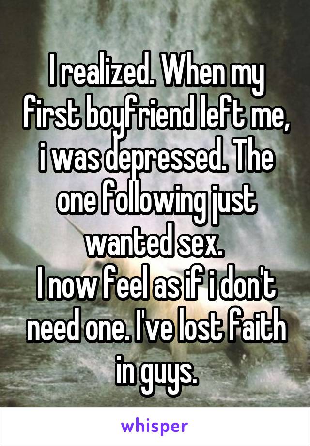 I realized. When my first boyfriend left me, i was depressed. The one following just wanted sex. 
I now feel as if i don't need one. I've lost faith in guys.