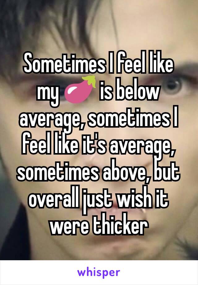 Sometimes I feel like my 🍆 is below average, sometimes I feel like it's average, sometimes above, but overall just wish it were thicker