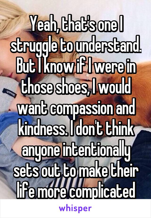 Yeah, that's one I struggle to understand. But I know if I were in those shoes, I would want compassion and kindness. I don't think anyone intentionally sets out to make their life more complicated