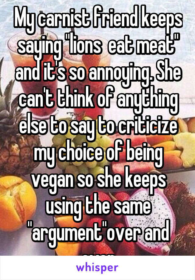 My carnist friend keeps saying "lions  eat meat" and it's so annoying. She can't think of anything else to say to criticize my choice of being vegan so she keeps using the same "argument"over and over