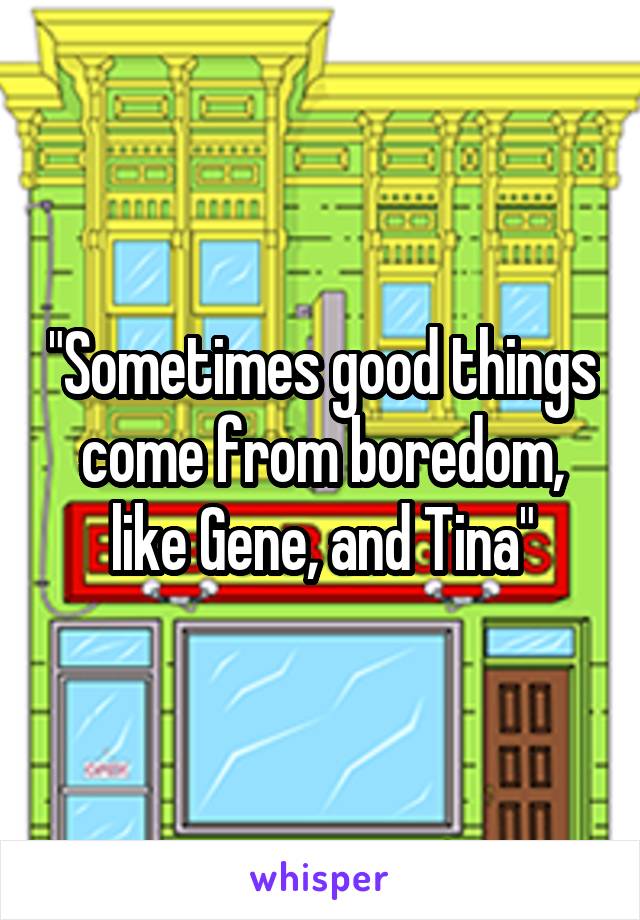 "Sometimes good things come from boredom, like Gene, and Tina"