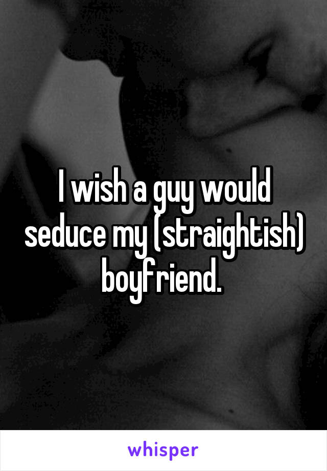 I wish a guy would seduce my (straightish) boyfriend. 