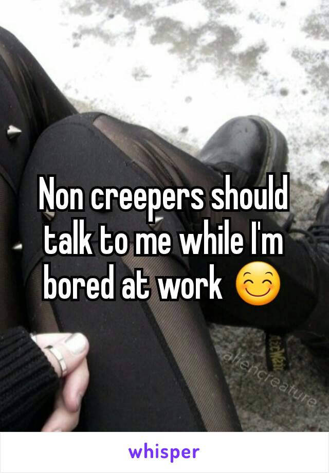 Non creepers should talk to me while I'm bored at work 😊