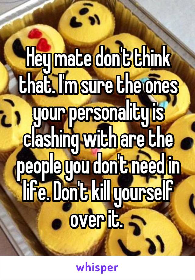 Hey mate don't think that. I'm sure the ones your personality is clashing with are the people you don't need in life. Don't kill yourself over it. 