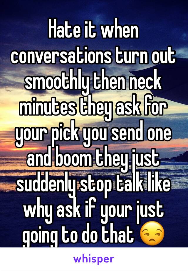 Hate it when conversations turn out smoothly then neck minutes they ask for your pick you send one and boom they just suddenly stop talk like why ask if your just going to do that 😒