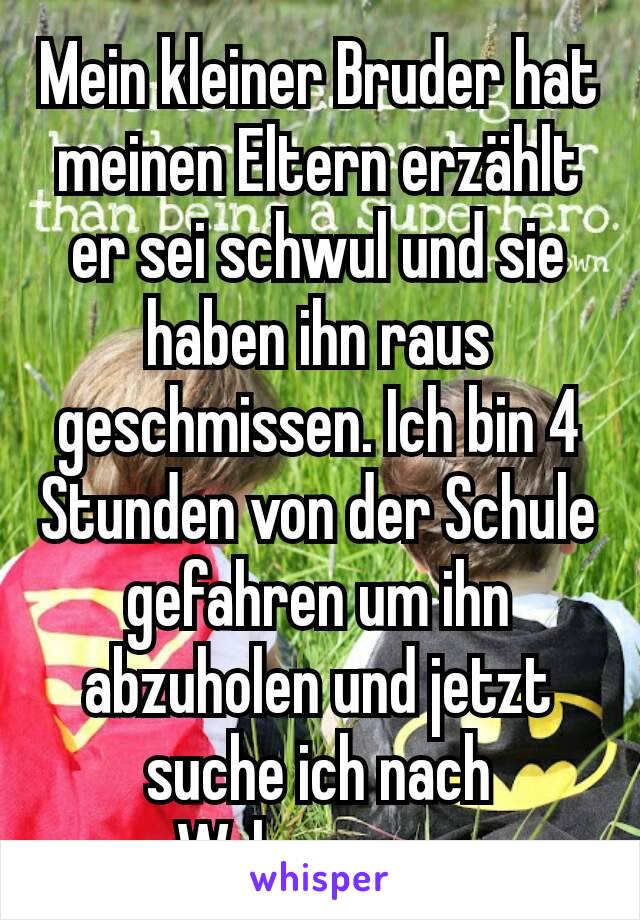 Mein kleiner Bruder hat meinen Eltern erzählt er sei schwul und sie haben ihn raus geschmissen. Ich bin 4 Stunden von der Schule gefahren um ihn abzuholen und jetzt suche ich nach Wohnungen.