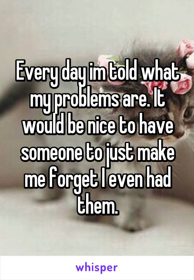 Every day im told what my problems are. It would be nice to have someone to just make me forget I even had them.