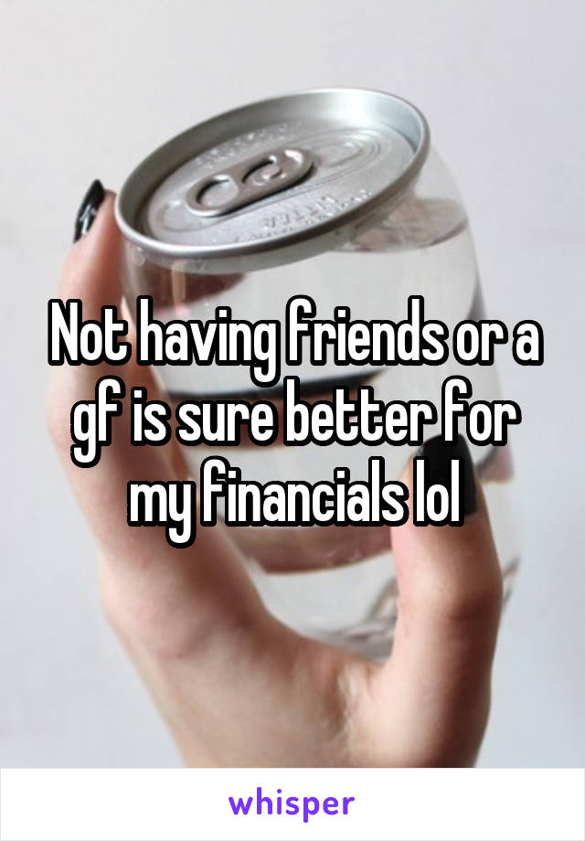 Not having friends or a gf is sure better for my financials lol