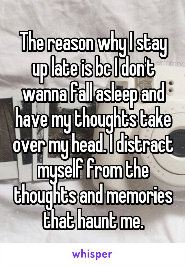 The reason why I stay up late is bc I don't wanna fall asleep and have my thoughts take over my head. I distract myself from the thoughts and memories that haunt me.