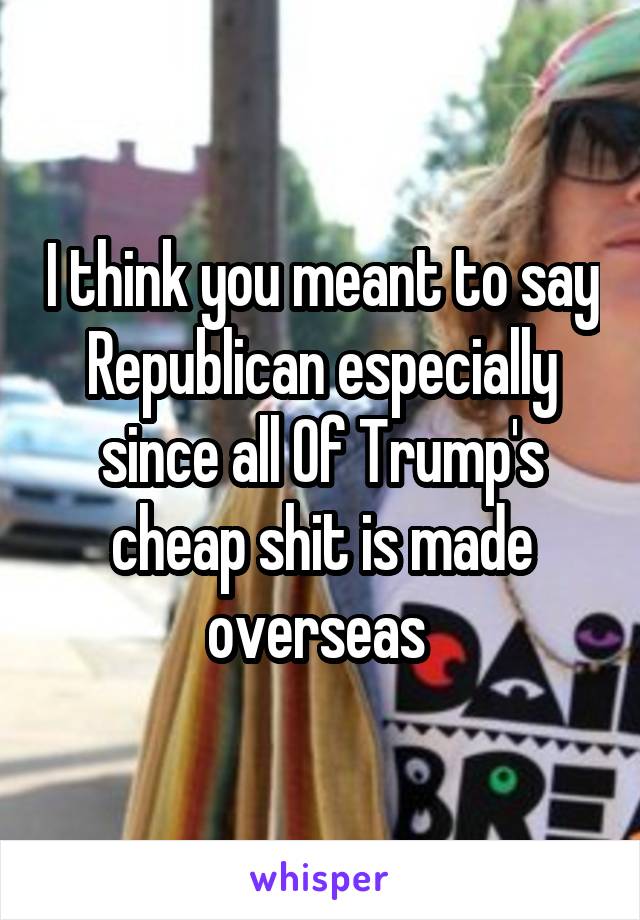 I think you meant to say Republican especially since all Of Trump's cheap shit is made overseas 