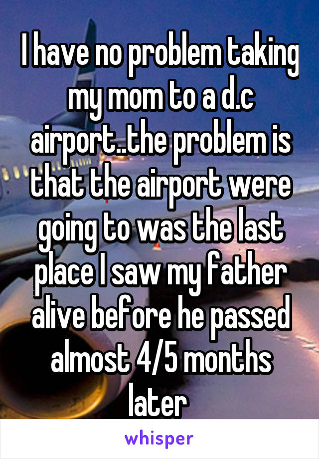 I have no problem taking my mom to a d.c airport..the problem is that the airport were going to was the last place I saw my father alive before he passed almost 4/5 months later 