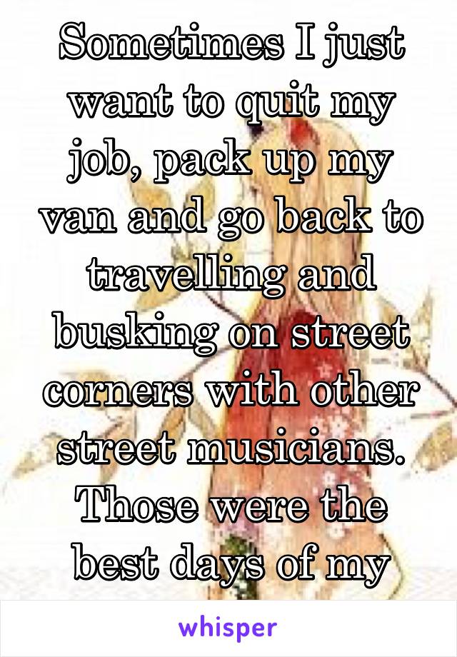 Sometimes I just want to quit my job, pack up my van and go back to travelling and busking on street corners with other street musicians. Those were the best days of my life...