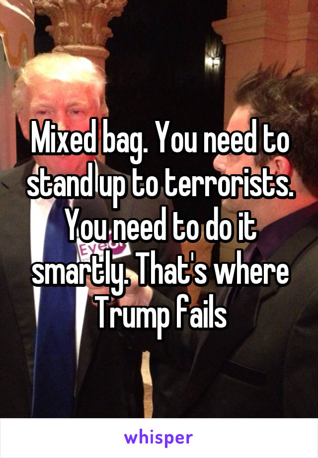 Mixed bag. You need to stand up to terrorists. You need to do it smartly. That's where Trump fails