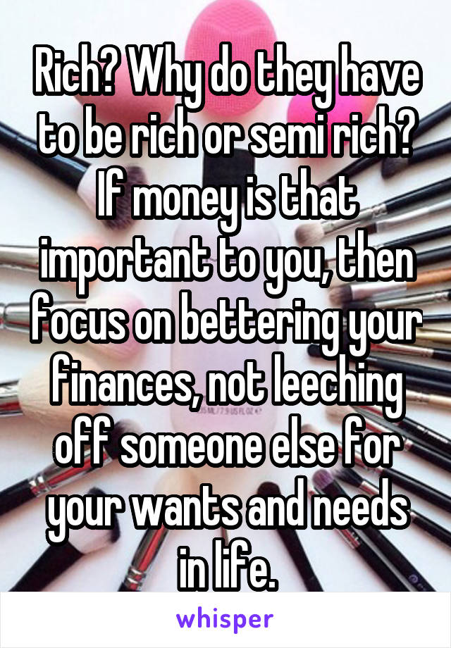 Rich? Why do they have to be rich or semi rich? If money is that important to you, then focus on bettering your finances, not leeching off someone else for your wants and needs in life.