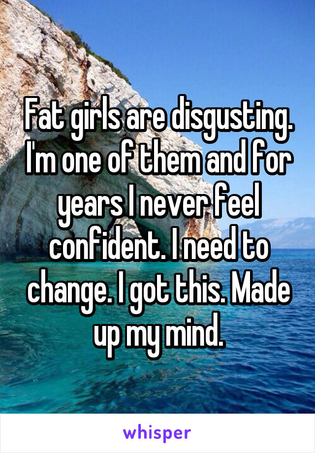 Fat girls are disgusting. I'm one of them and for years I never feel confident. I need to change. I got this. Made up my mind.