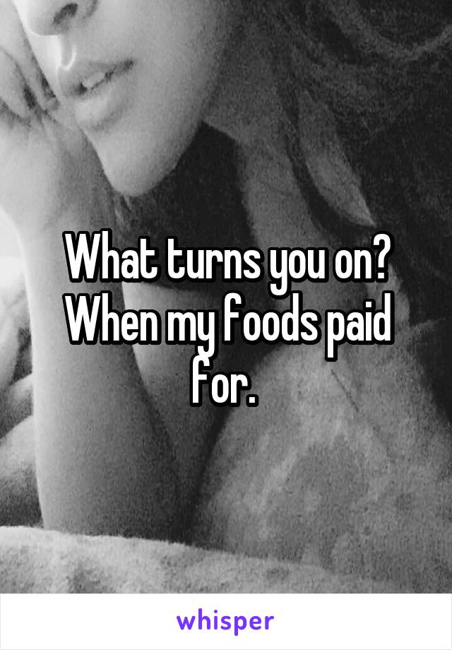 What turns you on? When my foods paid for. 