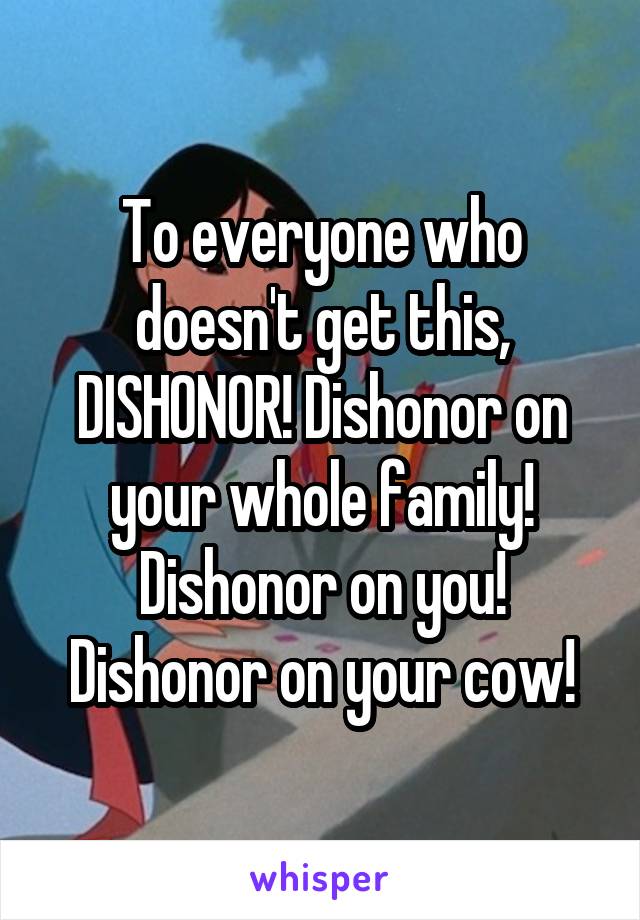 To everyone who doesn't get this, DISHONOR! Dishonor on your whole family! Dishonor on you! Dishonor on your cow!