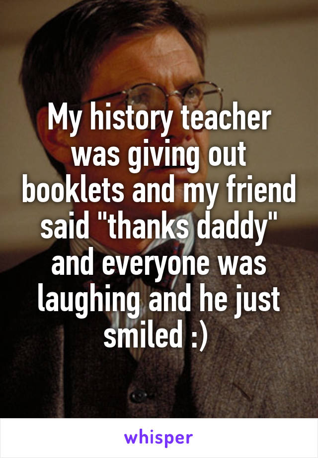 My history teacher was giving out booklets and my friend said "thanks daddy" and everyone was laughing and he just smiled :) 