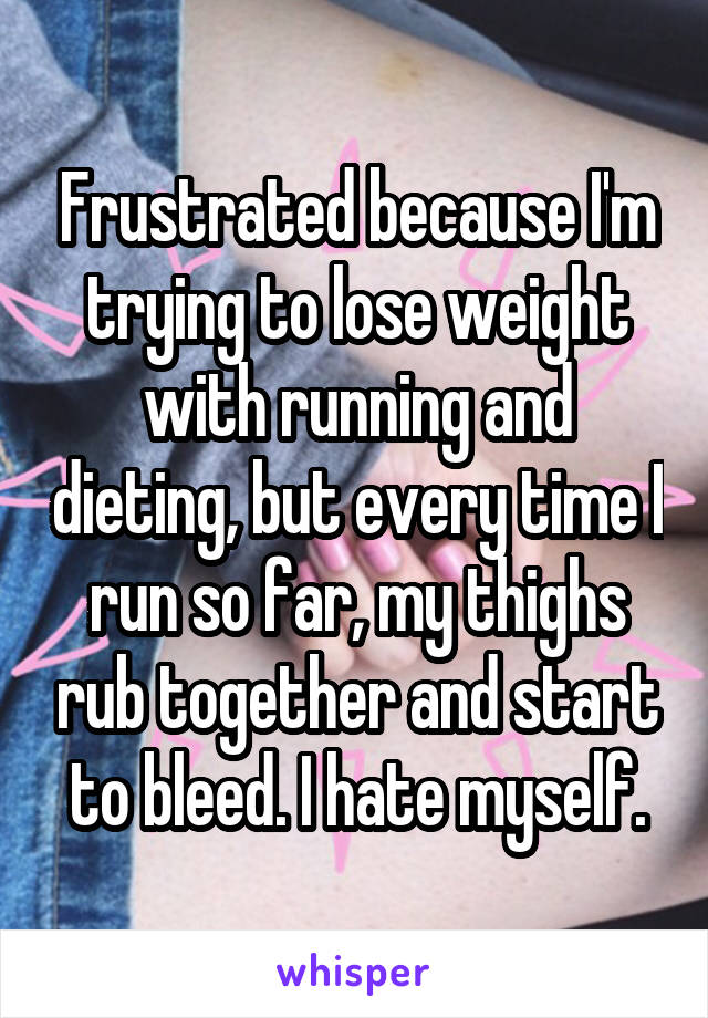 Frustrated because I'm trying to lose weight with running and dieting, but every time I run so far, my thighs rub together and start to bleed. I hate myself.