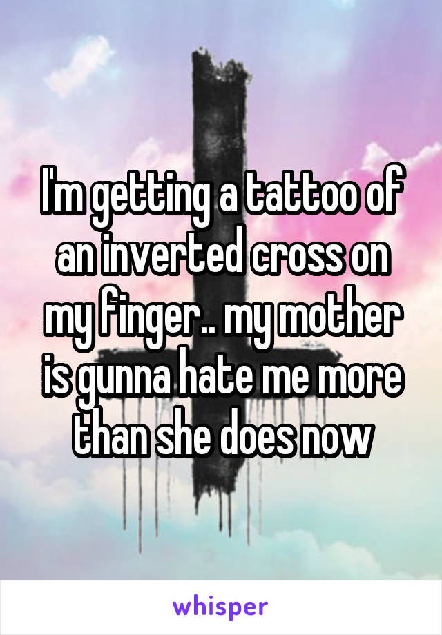 I'm getting a tattoo of an inverted cross on my finger.. my mother is gunna hate me more than she does now