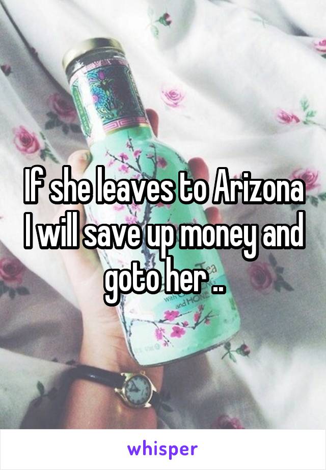 If she leaves to Arizona I will save up money and goto her ..