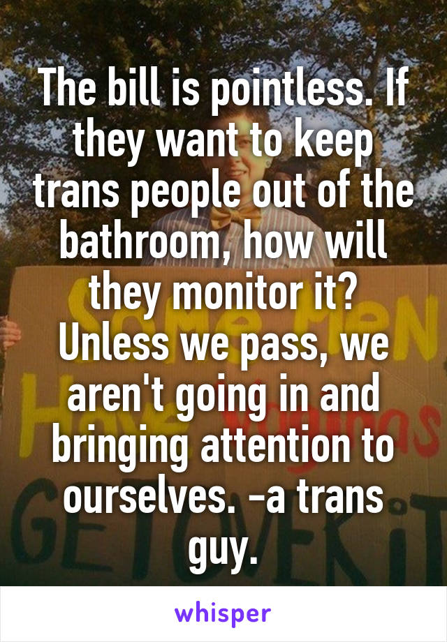 The bill is pointless. If they want to keep trans people out of the bathroom, how will they monitor it? Unless we pass, we aren't going in and bringing attention to ourselves. -a trans guy.