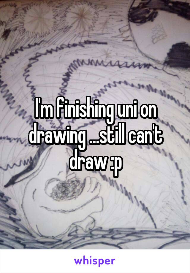 I'm finishing uni on drawing ...still can't draw :p