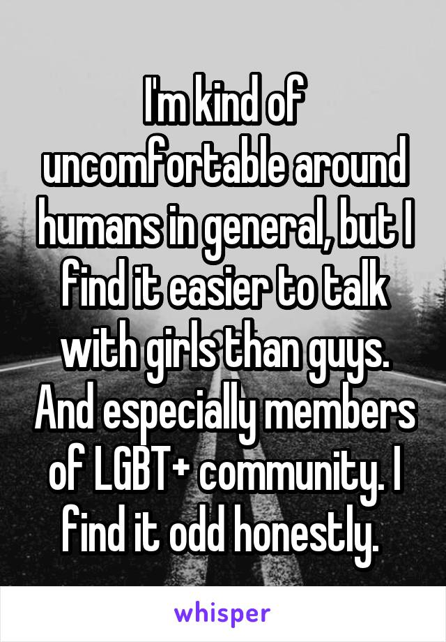 I'm kind of uncomfortable around humans in general, but I find it easier to talk with girls than guys. And especially members of LGBT+ community. I find it odd honestly. 