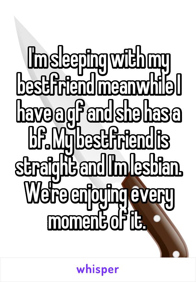 I'm sleeping with my bestfriend meanwhile I have a gf and she has a bf. My bestfriend is straight and I'm lesbian. We're enjoying every moment of it. 