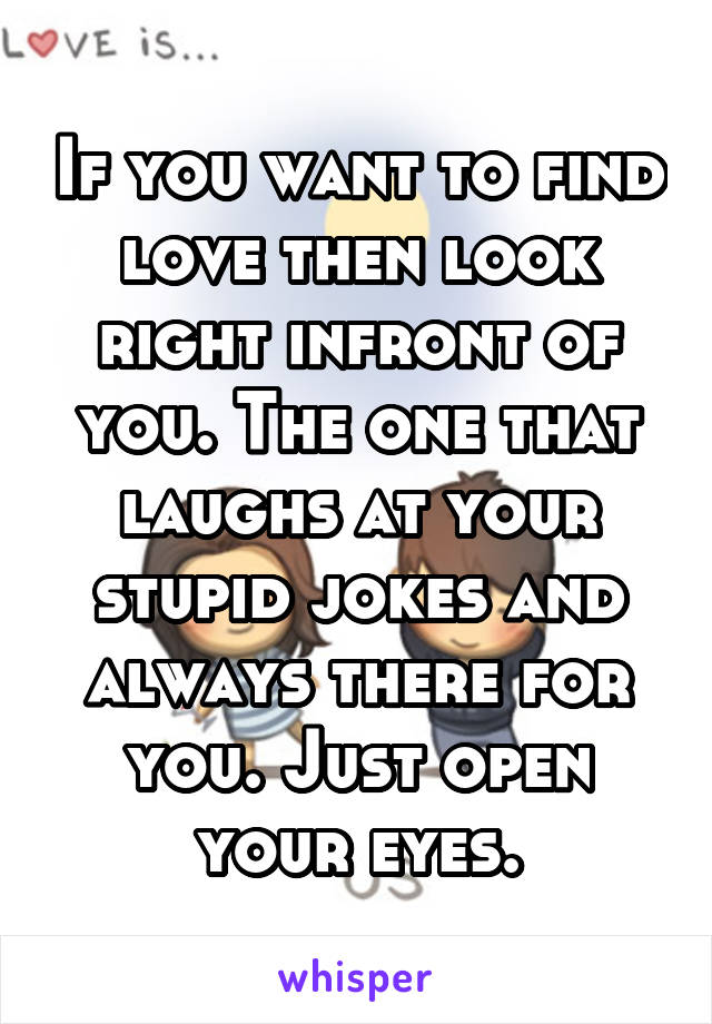 If you want to find love then look right infront of you. The one that laughs at your stupid jokes and always there for you. Just open your eyes.