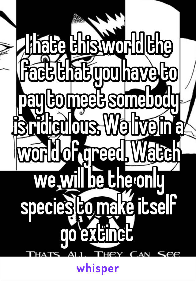 I hate this world the fact that you have to pay to meet somebody is ridiculous. We live in a world of greed. Watch we will be the only species to make itself go extinct 