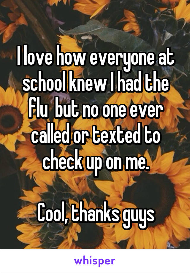 I love how everyone at school knew I had the flu  but no one ever called or texted to check up on me.

Cool, thanks guys