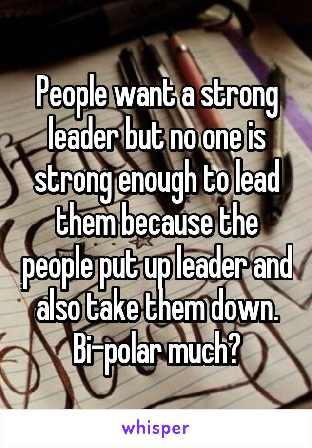 People want a strong leader but no one is strong enough to lead them because the people put up leader and also take them down. Bi-polar much?