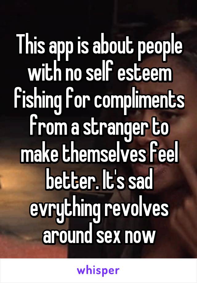 This app is about people with no self esteem fishing for compliments from a stranger to make themselves feel better. It's sad evrything revolves around sex now