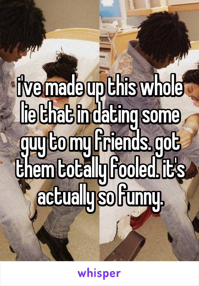 i've made up this whole lie that in dating some guy to my friends. got them totally fooled. it's actually so funny.