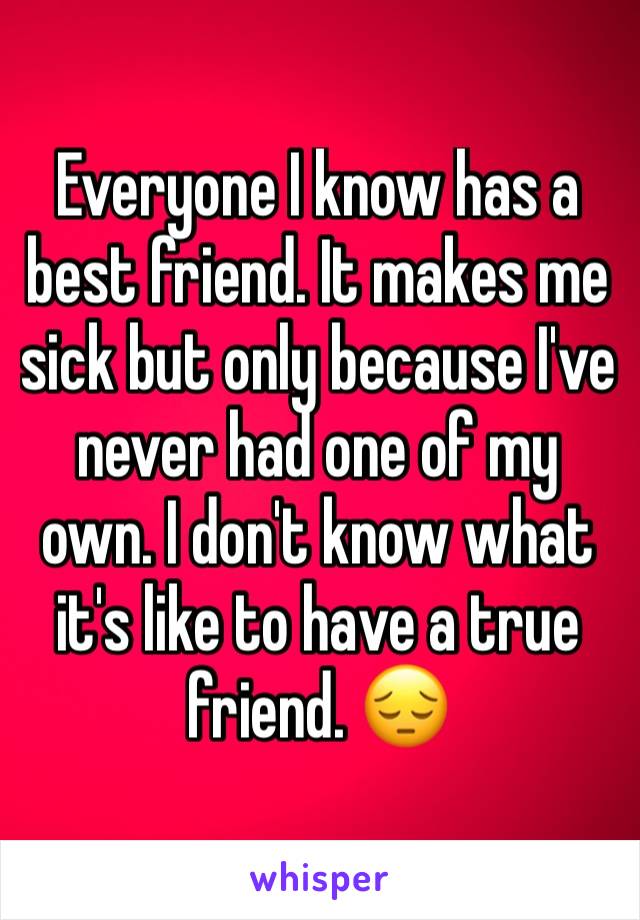 Everyone I know has a best friend. It makes me sick but only because I've never had one of my own. I don't know what it's like to have a true friend. 😔