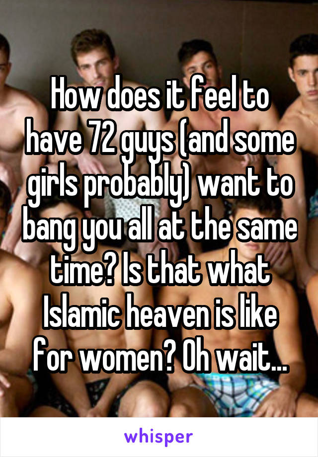 How does it feel to have 72 guys (and some girls probably) want to bang you all at the same time? Is that what Islamic heaven is like for women? Oh wait...