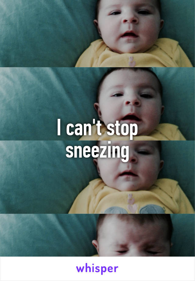 I can't stop
sneezing