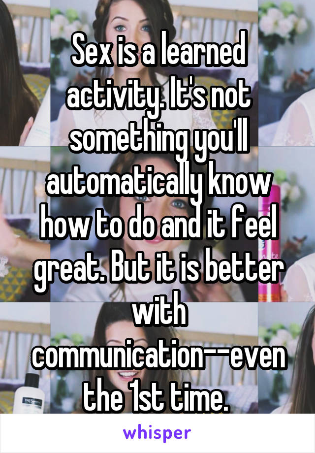 Sex is a learned activity. It's not something you'll automatically know how to do and it feel great. But it is better with communication--even the 1st time. 