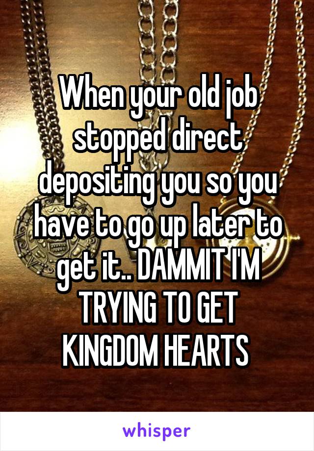 When your old job stopped direct depositing you so you have to go up later to get it.. DAMMIT I'M
TRYING TO GET KINGDOM HEARTS 