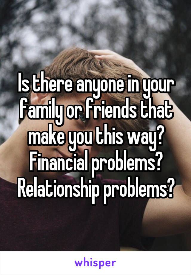 Is there anyone in your family or friends that make you this way? Financial problems? Relationship problems?