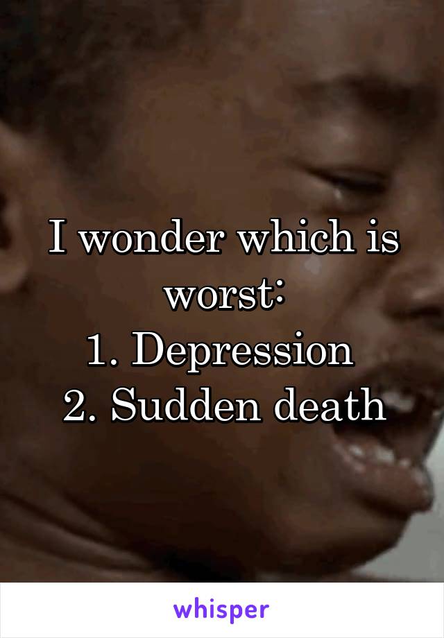 I wonder which is worst:
1. Depression 
2. Sudden death