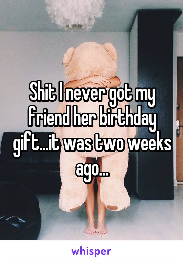 Shit I never got my friend her birthday gift...it was two weeks ago...