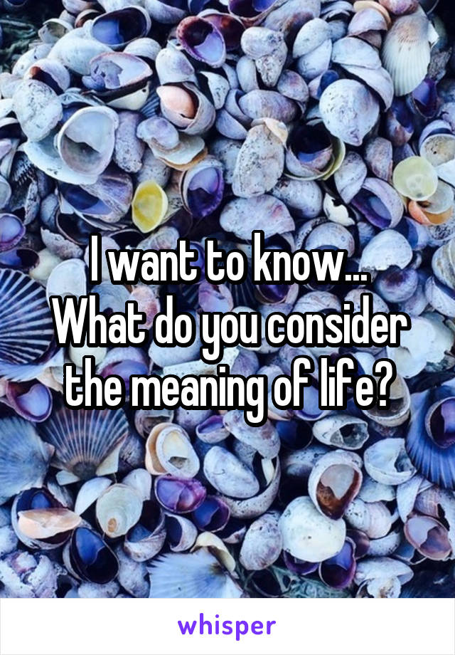 I want to know...
What do you consider the meaning of life?