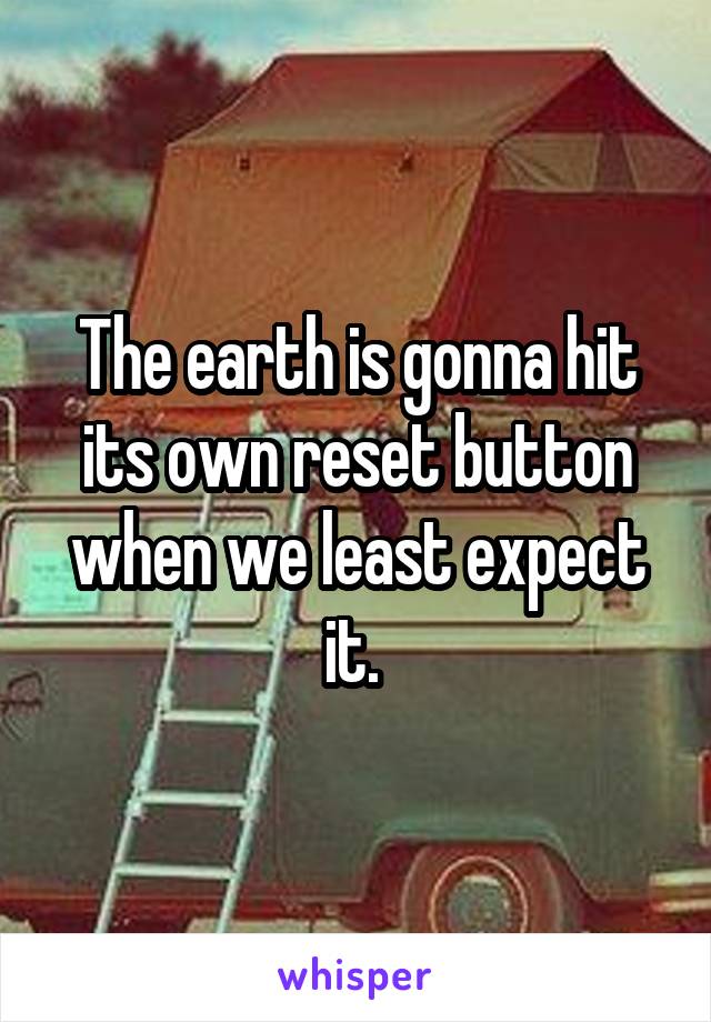 The earth is gonna hit its own reset button when we least expect it. 